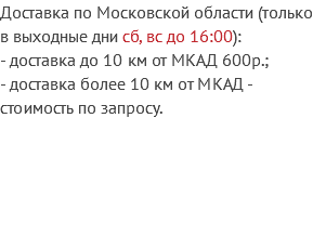 Доставка по Московской области (только в выходные дни сб, вс до 16:00):
- доставка до 10 км от МКАД 600р.;
- доставка более 10 км от МКАД - стоимость по запросу.